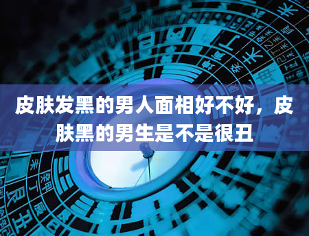 皮肤发黑的男人面相好不好，皮肤黑的男生是不是很丑