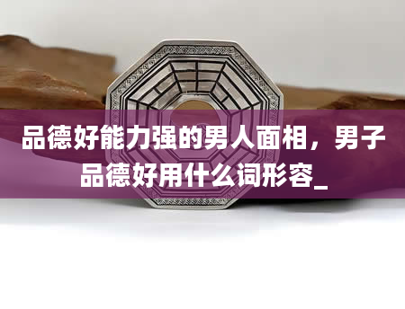 品德好能力强的男人面相，男子品德好用什么词形容_
