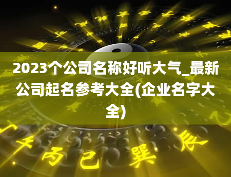 2023个公司名称好听大气_最新公司起名参考大全(企业名字大全)