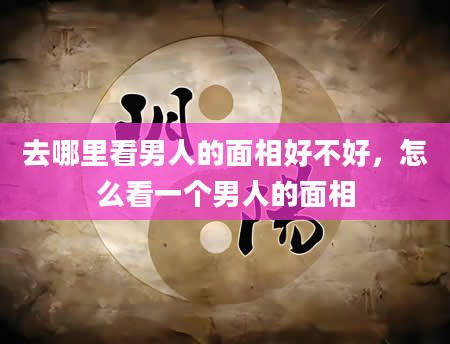 去哪里看男人的面相好不好，怎么看一个男人的面相