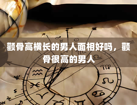 颧骨高横长的男人面相好吗，颧骨很高的男人