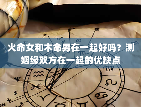 火命女和木命男在一起好吗？测姻缘双方在一起的优缺点