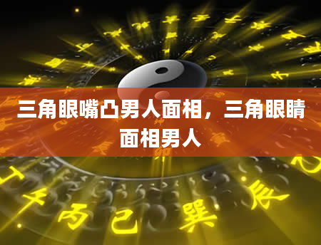 三角眼嘴凸男人面相，三角眼睛面相男人