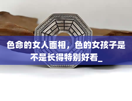 色命的女人面相，色的女孩子是不是长得特别好看_