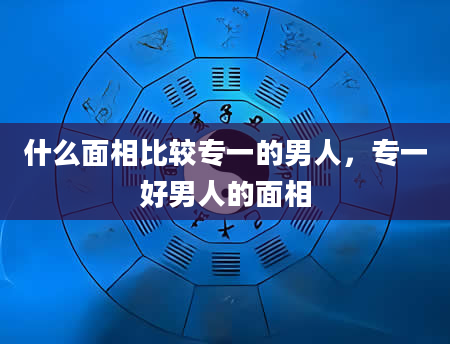 什么面相比较专一的男人，专一好男人的面相