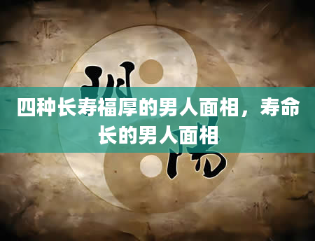 四种长寿福厚的男人面相，寿命长的男人面相