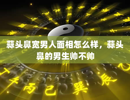 蒜头鼻宽男人面相怎么样，蒜头鼻的男生帅不帅