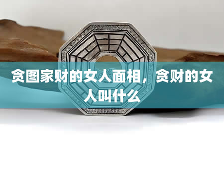 贪图家财的女人面相，贪财的女人叫什么