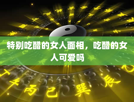 特别吃醋的女人面相，吃醋的女人可爱吗
