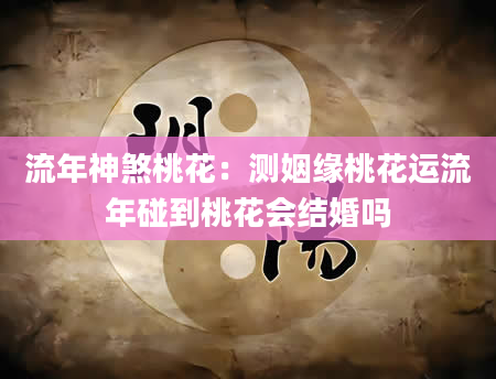 流年神煞桃花：测姻缘桃花运流年碰到桃花会结婚吗