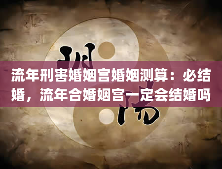 流年刑害婚姻宫婚姻测算：必结婚，流年合婚姻宫一定会结婚吗