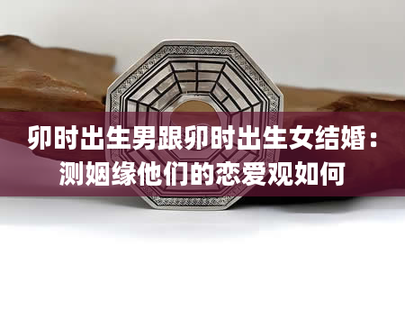卯时出生男跟卯时出生女结婚：测姻缘他们的恋爱观如何