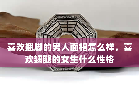 喜欢翘脚的男人面相怎么样，喜欢翘腿的女生什么性格