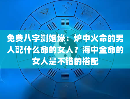 免费八字测姻缘：炉中火命的男人配什么命的女人？海中金命的女人是不错的搭配