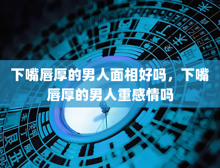 下嘴唇厚的男人面相好吗，下嘴唇厚的男人重感情吗