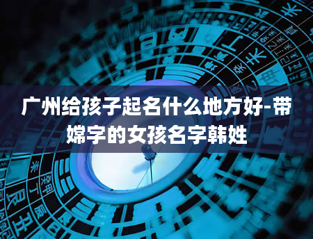 广州给孩子起名什么地方好-带嫦字的女孩名字韩姓