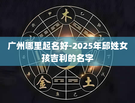 广州哪里起名好-2025年邱姓女孩吉利的名字