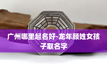 广州哪里起名好-龙年顾姓女孩子取名字