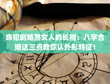 命犯剥婚煞女人的长相：八字合婚这三点教你认外形特征！