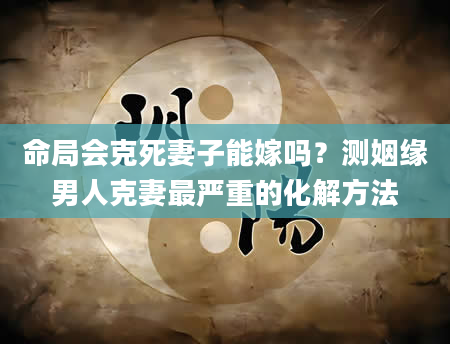 命局会克死妻子能嫁吗？测姻缘男人克妻最严重的化解方法