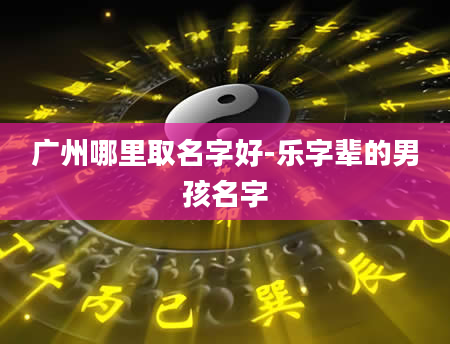 广州哪里取名字好-乐字辈的男孩名字
