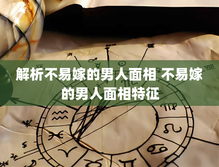解析不易嫁的男人面相 不易嫁的男人面相特征