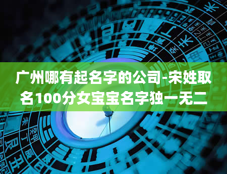 广州哪有起名字的公司-宋姓取名100分女宝宝名字独一无二