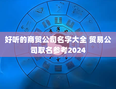 好听的商贸公司名字大全 贸易公司取名参考2024