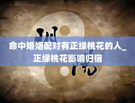 命中婚姻配对有正缘桃花的人_正缘桃花影响归宿