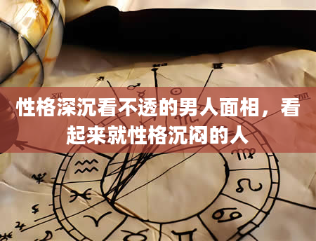 性格深沉看不透的男人面相，看起来就性格沉闷的人