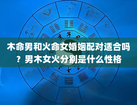 木命男和火命女婚姻配对适合吗？男木女火分别是什么性格