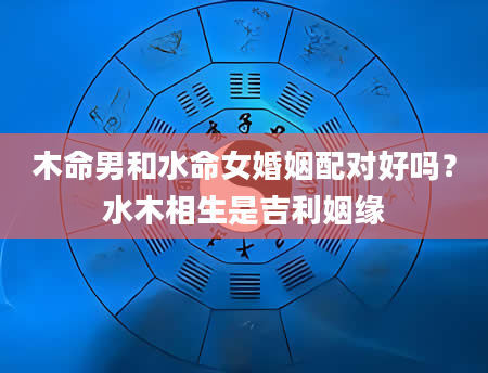 木命男和水命女婚姻配对好吗？水木相生是吉利姻缘