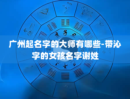 广州起名字的大师有哪些-带沁字的女孩名字谢姓
