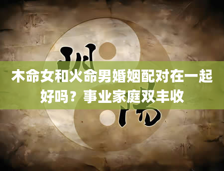 木命女和火命男婚姻配对在一起好吗？事业家庭双丰收