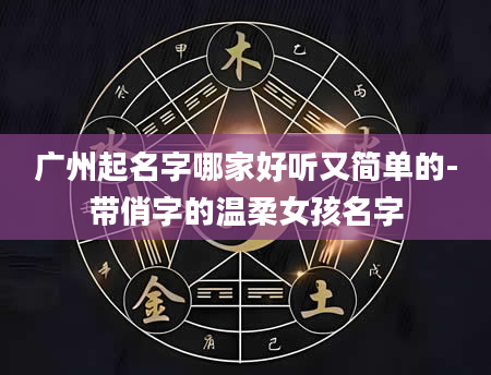 广州起名字哪家好听又简单的-带俏字的温柔女孩名字