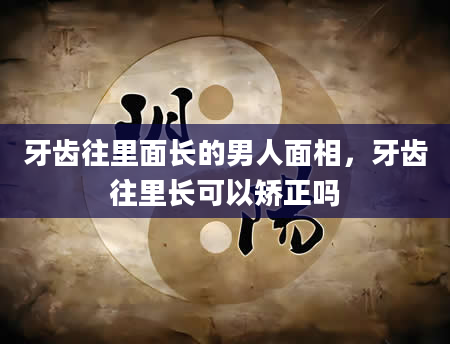 牙齿往里面长的男人面相，牙齿往里长可以矫正吗