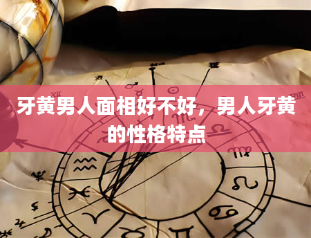 牙黄男人面相好不好，男人牙黄的性格特点