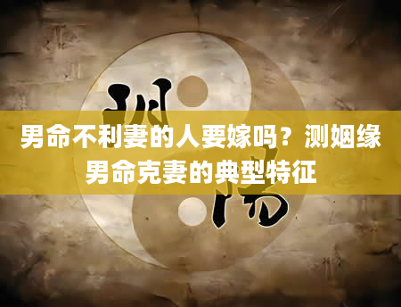 男命不利妻的人要嫁吗？测姻缘男命克妻的典型特征