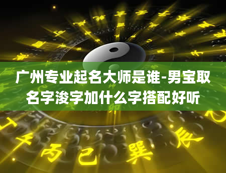 广州专业起名大师是谁-男宝取名字浚字加什么字搭配好听