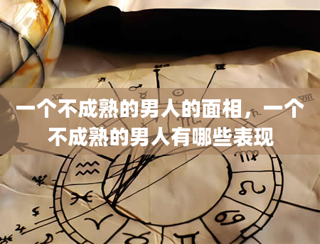 一个不成熟的男人的面相，一个不成熟的男人有哪些表现