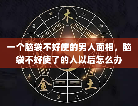 一个脑袋不好使的男人面相，脑袋不好使了的人以后怎么办
