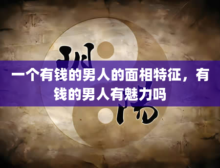 一个有钱的男人的面相特征，有钱的男人有魅力吗