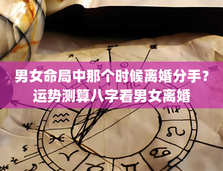 男女命局中那个时候离婚分手？运势测算八字看男女离婚
