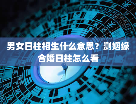 男女日柱相生什么意思？测姻缘合婚日柱怎么看