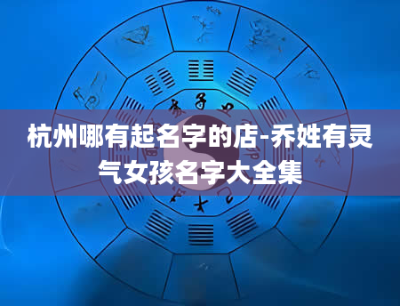 杭州哪有起名字的店-乔姓有灵气女孩名字大全集
