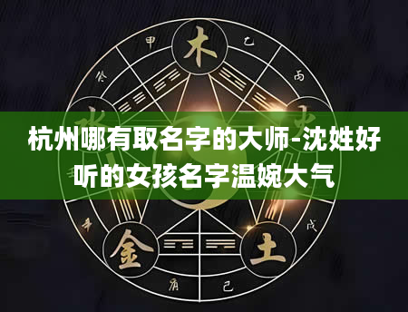 杭州哪有取名字的大师-沈姓好听的女孩名字温婉大气