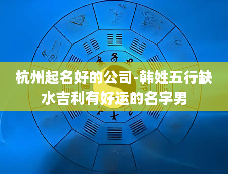 杭州起名好的公司-韩姓五行缺水吉利有好运的名字男