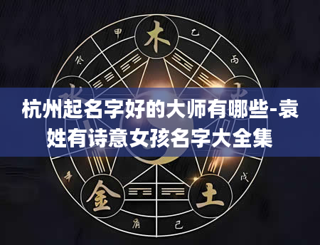 杭州起名字好的大师有哪些-袁姓有诗意女孩名字大全集