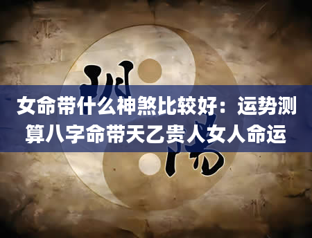 女命带什么神煞比较好：运势测算八字命带天乙贵人女人命运