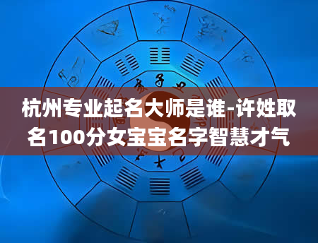 杭州专业起名大师是谁-许姓取名100分女宝宝名字智慧才气